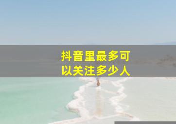 抖音里最多可以关注多少人