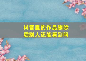 抖音里的作品删除后别人还能看到吗