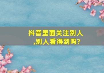 抖音里面关注别人,别人看得到吗?