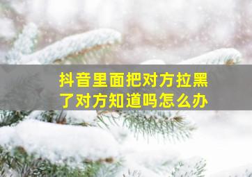 抖音里面把对方拉黑了对方知道吗怎么办