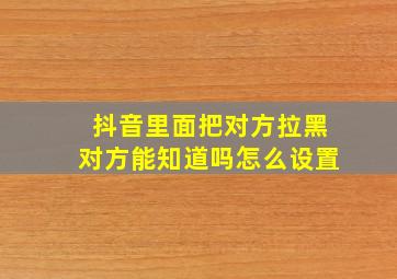 抖音里面把对方拉黑对方能知道吗怎么设置