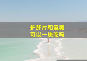 护肝片和氨糖可以一块吃吗