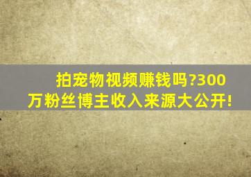 拍宠物视频赚钱吗?300万粉丝博主收入来源大公开!