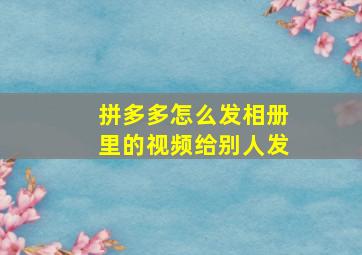 拼多多怎么发相册里的视频给别人发