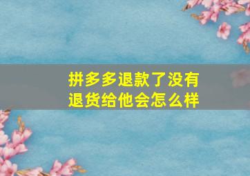 拼多多退款了没有退货给他会怎么样