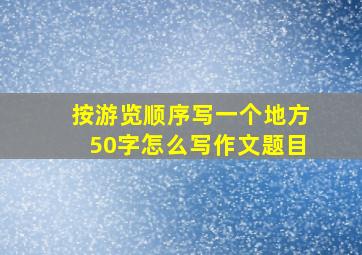 按游览顺序写一个地方50字怎么写作文题目