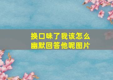 换口味了我该怎么幽默回答他呢图片