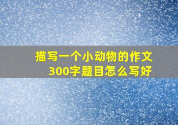 描写一个小动物的作文300字题目怎么写好