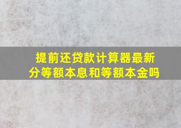 提前还贷款计算器最新分等额本息和等额本金吗