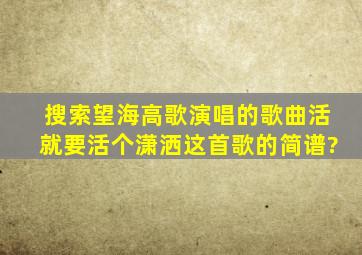 搜索望海高歌演唱的歌曲活就要活个潇洒这首歌的简谱?