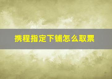 携程指定下铺怎么取票