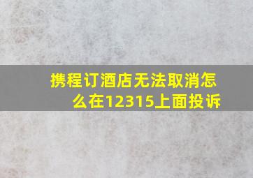 携程订酒店无法取消怎么在12315上面投诉