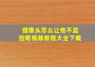 摄像头怎么让他不监控呢视频教程大全下载