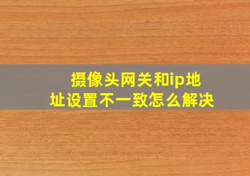 摄像头网关和ip地址设置不一致怎么解决