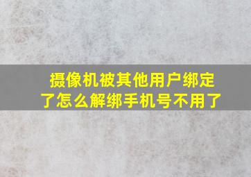 摄像机被其他用户绑定了怎么解绑手机号不用了