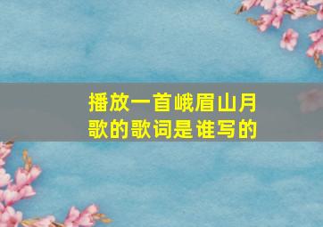 播放一首峨眉山月歌的歌词是谁写的