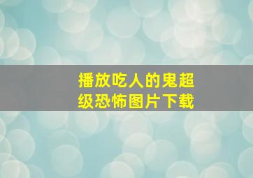 播放吃人的鬼超级恐怖图片下载