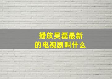 播放吴磊最新的电视剧叫什么