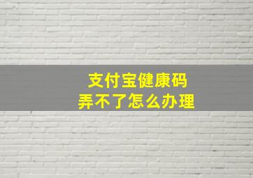 支付宝健康码弄不了怎么办理