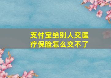 支付宝给别人交医疗保险怎么交不了