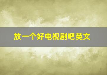 放一个好电视剧吧英文