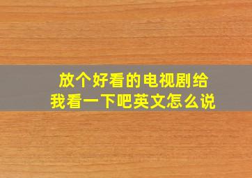 放个好看的电视剧给我看一下吧英文怎么说