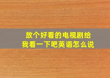 放个好看的电视剧给我看一下吧英语怎么说