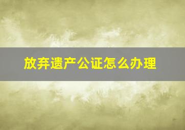 放弃遗产公证怎么办理