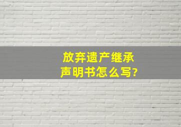 放弃遗产继承声明书怎么写?