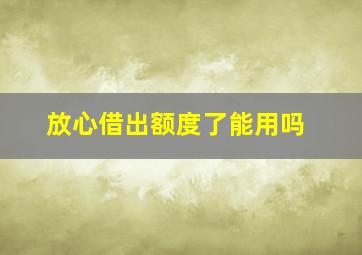 放心借出额度了能用吗