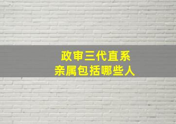 政审三代直系亲属包括哪些人