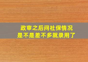 政审之后问社保情况是不是差不多就录用了