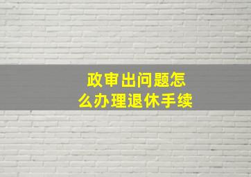 政审出问题怎么办理退休手续