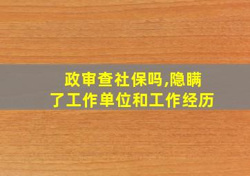 政审查社保吗,隐瞒了工作单位和工作经历