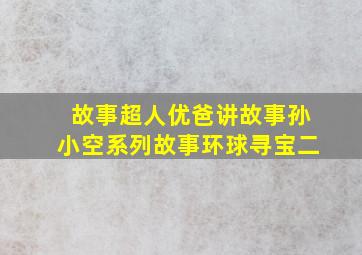 故事超人优爸讲故事孙小空系列故事环球寻宝二