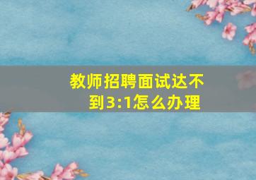 教师招聘面试达不到3:1怎么办理