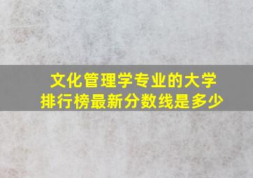 文化管理学专业的大学排行榜最新分数线是多少