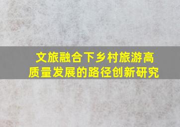 文旅融合下乡村旅游高质量发展的路径创新研究