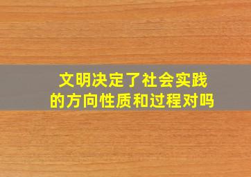 文明决定了社会实践的方向性质和过程对吗