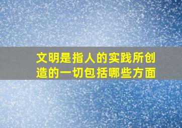 文明是指人的实践所创造的一切包括哪些方面