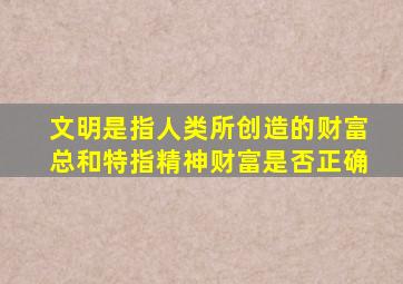 文明是指人类所创造的财富总和特指精神财富是否正确