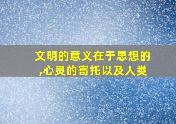 文明的意义在于思想的,心灵的寄托以及人类