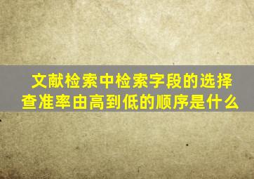 文献检索中检索字段的选择查准率由高到低的顺序是什么