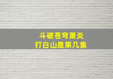 斗破苍穹萧炎打白山是第几集