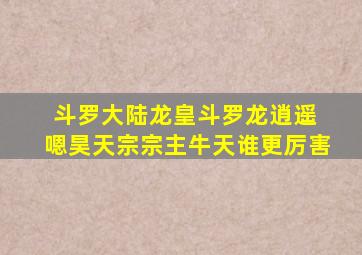 斗罗大陆龙皇斗罗龙逍遥 嗯昊天宗宗主牛天谁更厉害