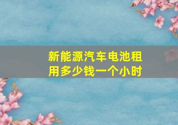 新能源汽车电池租用多少钱一个小时