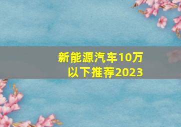 新能源汽车10万以下推荐2023