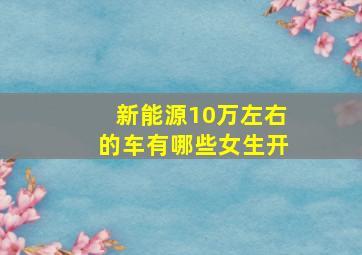 新能源10万左右的车有哪些女生开