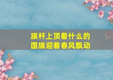 旗杆上顶着什么的国旗迎着春风飘动