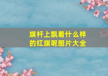 旗杆上飘着什么样的红旗呢图片大全